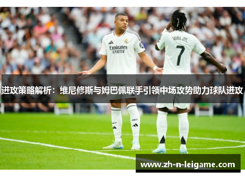 进攻策略解析：维尼修斯与姆巴佩联手引领中场攻势助力球队进攻