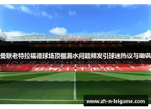 曼联老特拉福德球场顶棚漏水问题频发引球迷热议与嘲讽