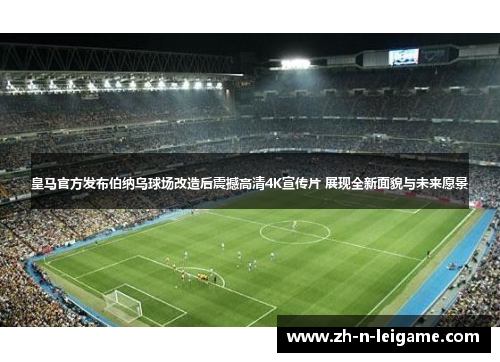 皇马官方发布伯纳乌球场改造后震撼高清4K宣传片 展现全新面貌与未来愿景